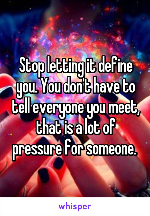 Stop letting it define you. You don't have to tell everyone you meet, that is a lot of pressure for someone. 