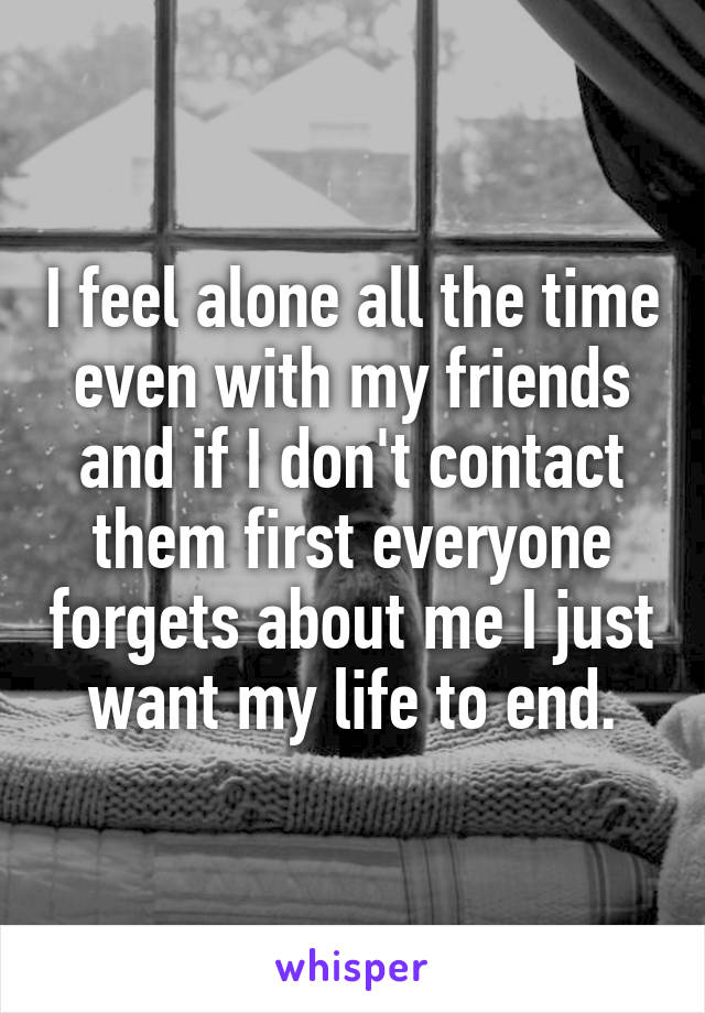 I feel alone all the time even with my friends and if I don't contact them first everyone forgets about me I just want my life to end.