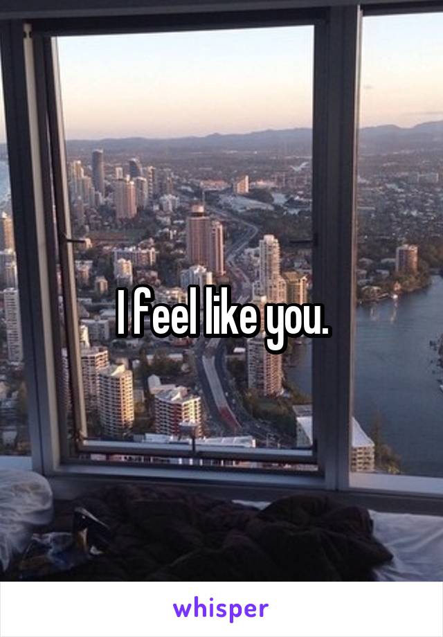 I feel like you.
