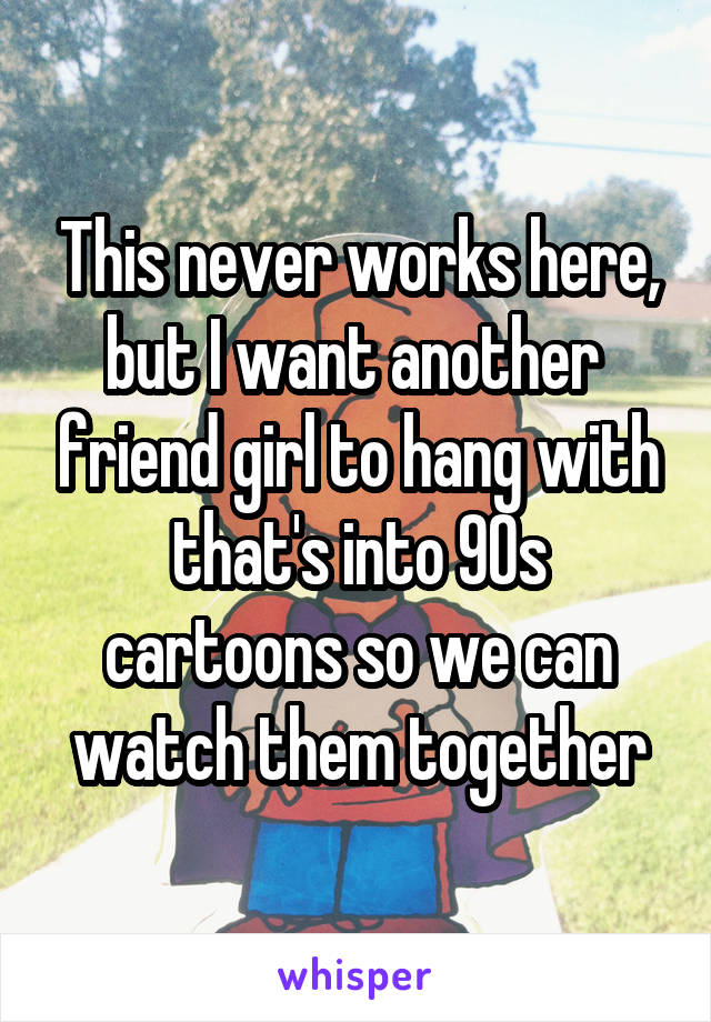 This never works here, but I want another  friend girl to hang with that's into 90s cartoons so we can watch them together