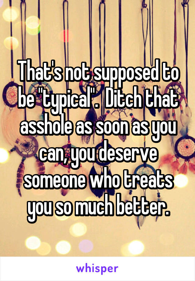 That's not supposed to be "typical".  Ditch that asshole as soon as you can, you deserve someone who treats you so much better.