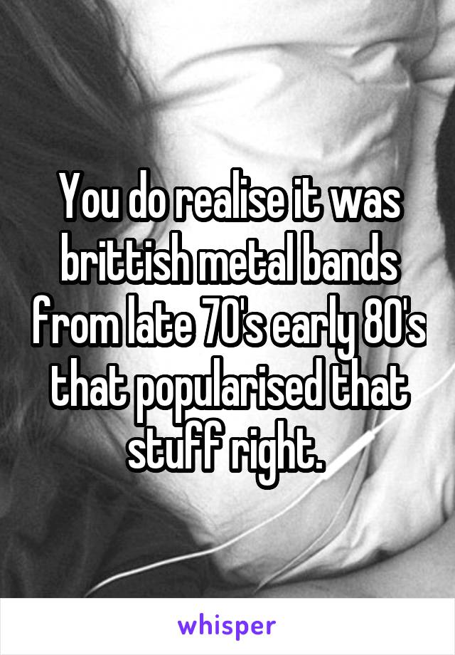 You do realise it was brittish metal bands from late 70's early 80's that popularised that stuff right. 