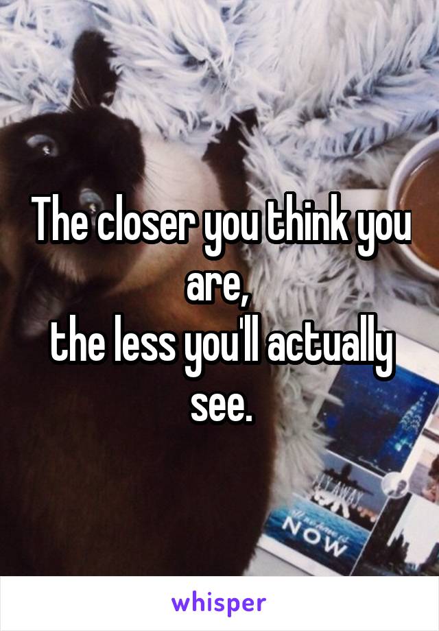 The closer you think you are, 
the less you'll actually see.