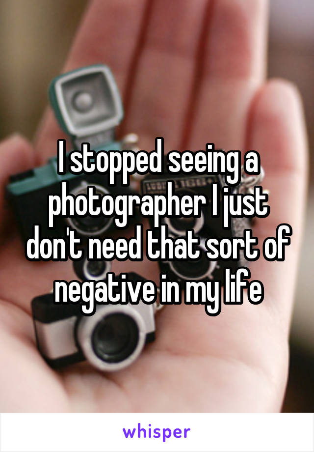 I stopped seeing a photographer I just don't need that sort of negative in my life