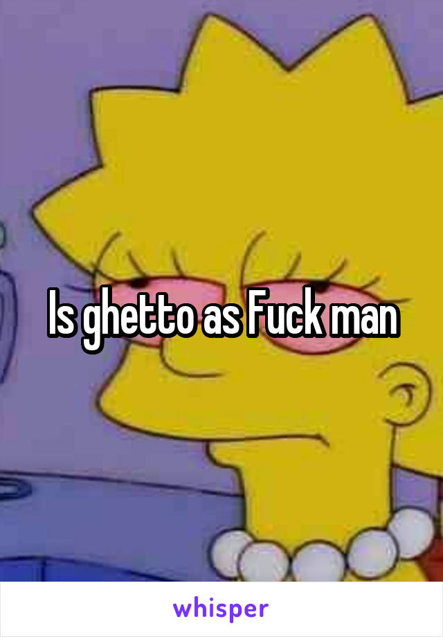 Is ghetto as Fuck man