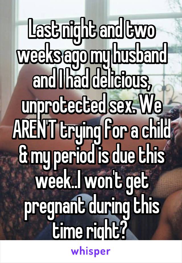 Last night and two weeks ago my husband and I had delicious, unprotected sex. We AREN'T trying for a child & my period is due this week..I won't get pregnant during this time right? 