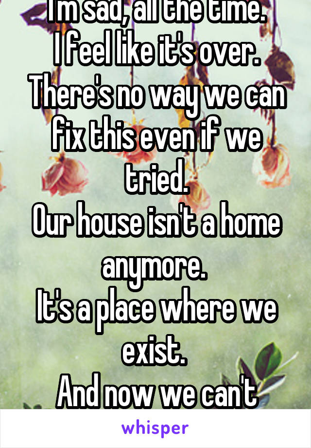 I'm sad, all the time.
I feel like it's over.
There's no way we can fix this even if we tried.
Our house isn't a home anymore. 
It's a place where we exist. 
And now we can't even do that.