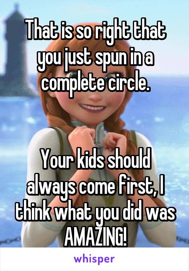 That is so right that you just spun in a complete circle.


Your kids should always come first, I think what you did was AMAZING!