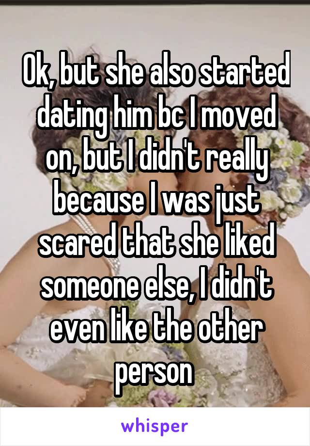 Ok, but she also started dating him bc I moved on, but I didn't really because I was just scared that she liked someone else, I didn't even like the other person 