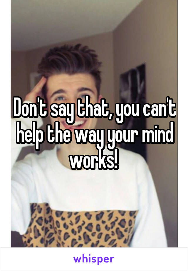 Don't say that, you can't help the way your mind works! 