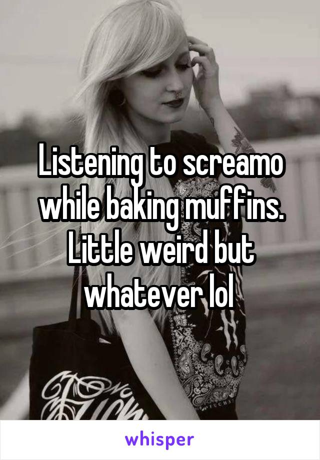 Listening to screamo while baking muffins. Little weird but whatever lol 