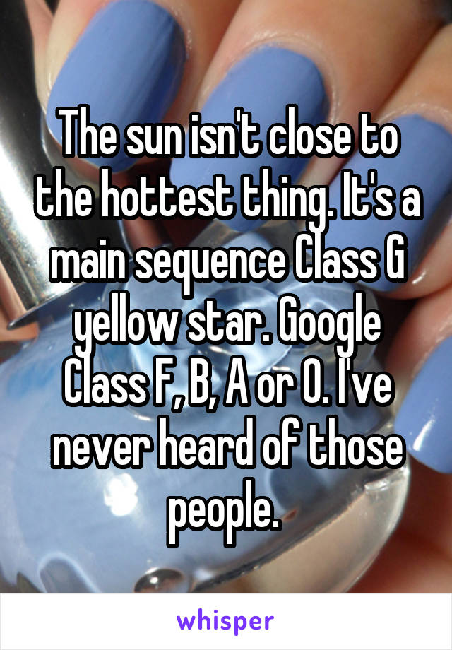 The sun isn't close to the hottest thing. It's a main sequence Class G yellow star. Google Class F, B, A or O. I've never heard of those people. 