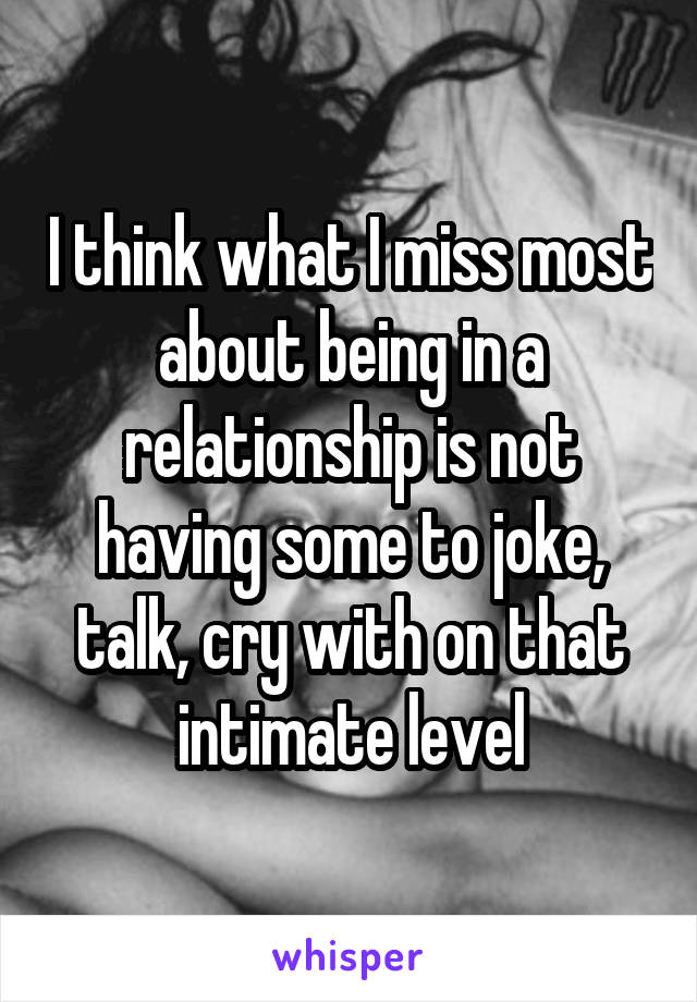 I think what I miss most about being in a relationship is not having some to joke, talk, cry with on that intimate level