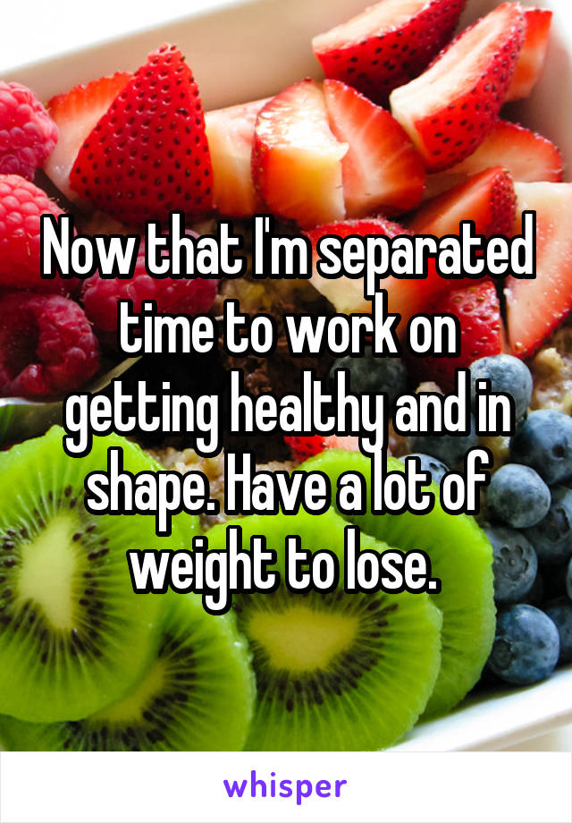 Now that I'm separated time to work on getting healthy and in shape. Have a lot of weight to lose. 