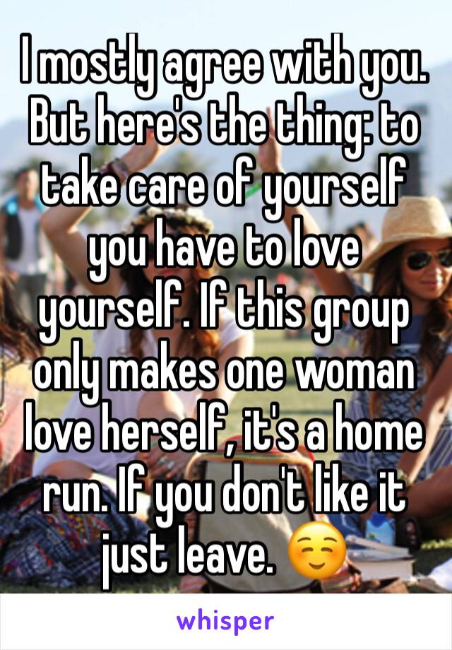 I mostly agree with you. But here's the thing: to take care of yourself you have to love yourself. If this group only makes one woman love herself, it's a home run. If you don't like it just leave. ☺️