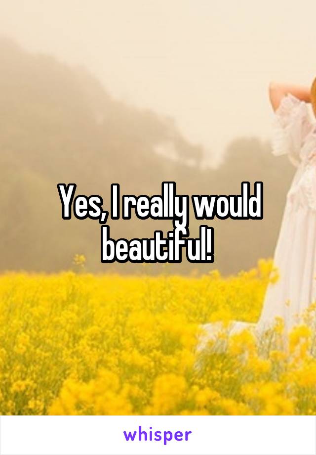 Yes, I really would beautiful! 