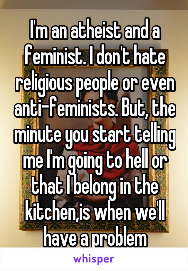 I'm an atheist and a feminist. I don't hate religious people or even anti-feminists. But, the minute you start telling me I'm going to hell or that I belong in the kitchen,is when we'll have a problem