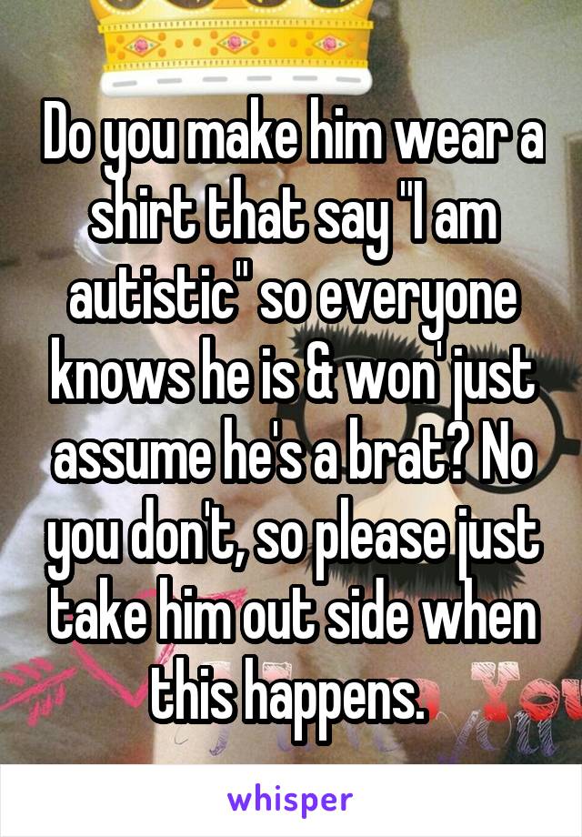 Do you make him wear a shirt that say "I am autistic" so everyone knows he is & won' just assume he's a brat? No you don't, so please just take him out side when this happens. 