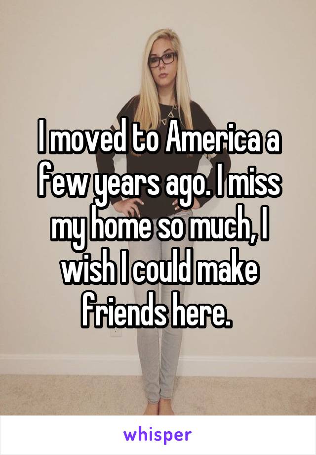 I moved to America a few years ago. I miss my home so much, I wish I could make friends here. 