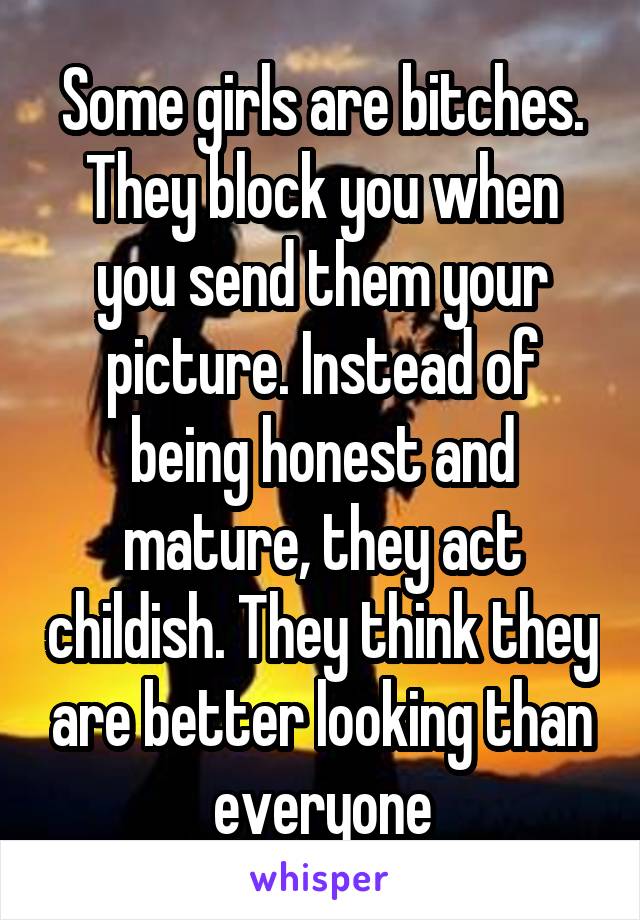 Some girls are bitches. They block you when you send them your picture. Instead of being honest and mature, they act childish. They think they are better looking than everyone