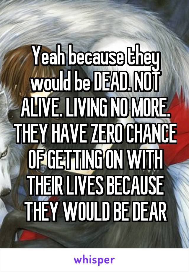 Yeah because they would be DEAD. NOT ALIVE. LIVING NO MORE. THEY HAVE ZERO CHANCE OF GETTING ON WITH THEIR LIVES BECAUSE THEY WOULD BE DEAR