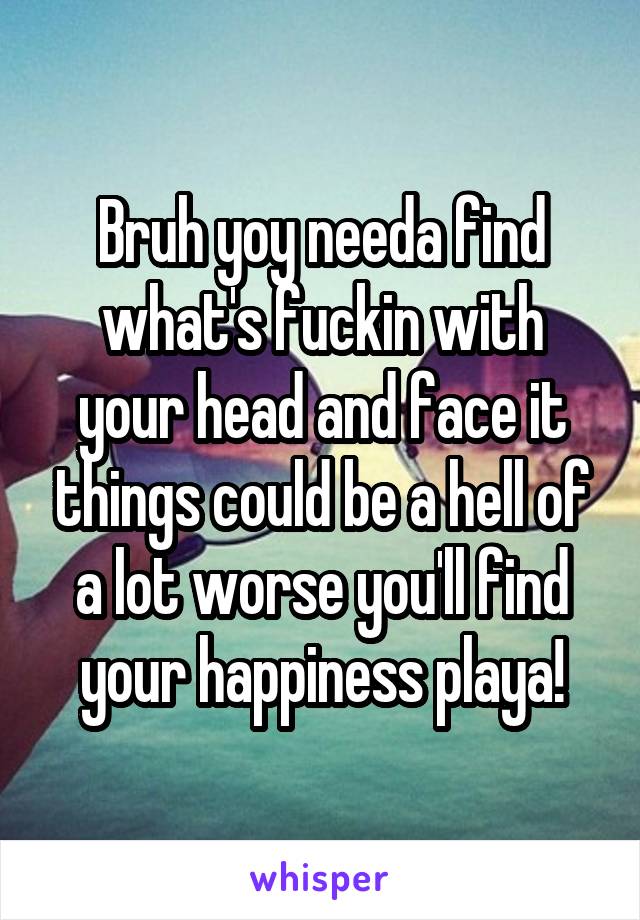Bruh yoy needa find what's fuckin with your head and face it things could be a hell of a lot worse you'll find your happiness playa!