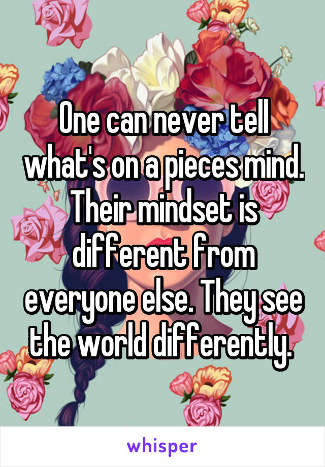 One can never tell what's on a pieces mind. Their mindset is different from everyone else. They see the world differently. 