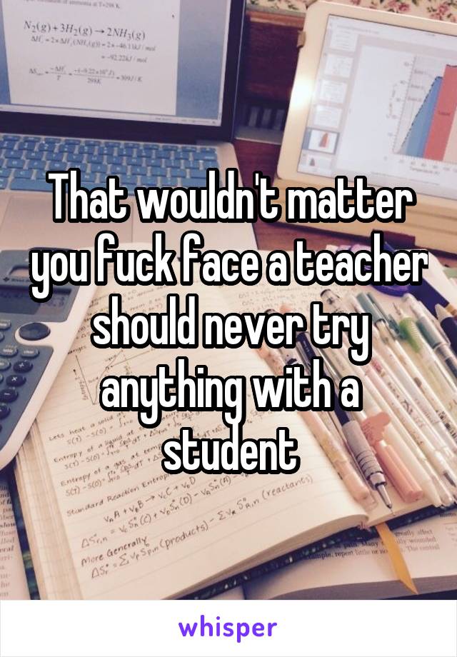 That wouldn't matter you fuck face a teacher should never try anything with a student