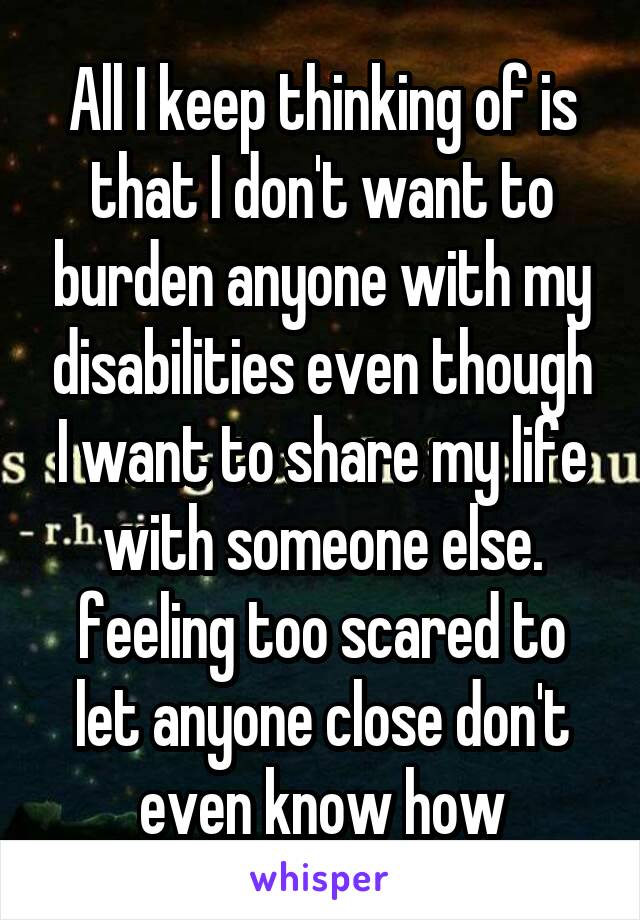 All I keep thinking of is that I don't want to burden anyone with my disabilities even though I want to share my life with someone else. feeling too scared to let anyone close don't even know how