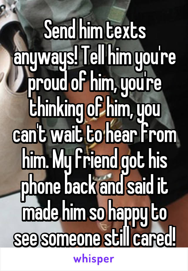 Send him texts anyways! Tell him you're proud of him, you're thinking of him, you can't wait to hear from him. My friend got his phone back and said it made him so happy to see someone still cared!