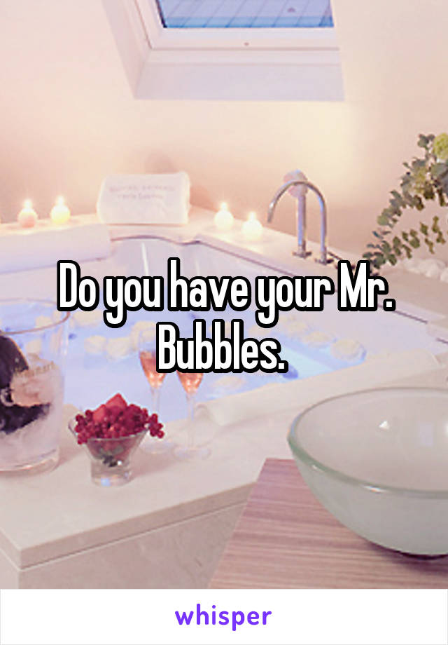Do you have your Mr. Bubbles. 