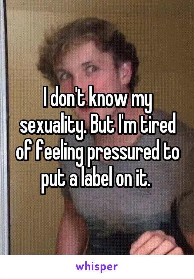 I don't know my sexuality. But I'm tired of feeling pressured to put a label on it. 