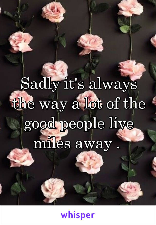 Sadly it's always the way a lot of the good people live miles away . 