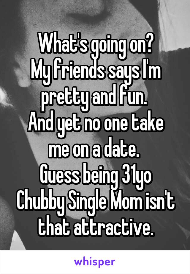 What's going on?
My friends says I'm pretty and fun. 
And yet no one take me on a date. 
Guess being 31yo Chubby Single Mom isn't that attractive.