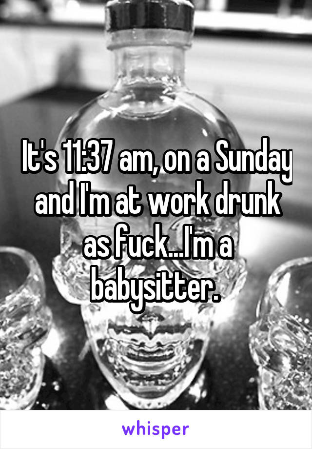 It's 11:37 am, on a Sunday and I'm at work drunk as fuck...I'm a babysitter. 