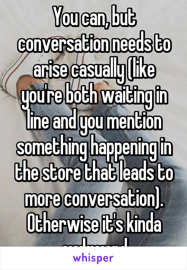 You can, but conversation needs to arise casually (like you're both waiting in line and you mention something happening in the store that leads to more conversation). Otherwise it's kinda awkward