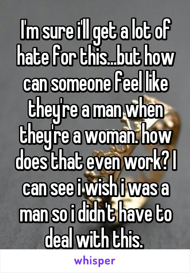 I'm sure i'll get a lot of hate for this...but how can someone feel like they're a man when they're a woman. how does that even work? I can see i wish i was a man so i didn't have to deal with this. 