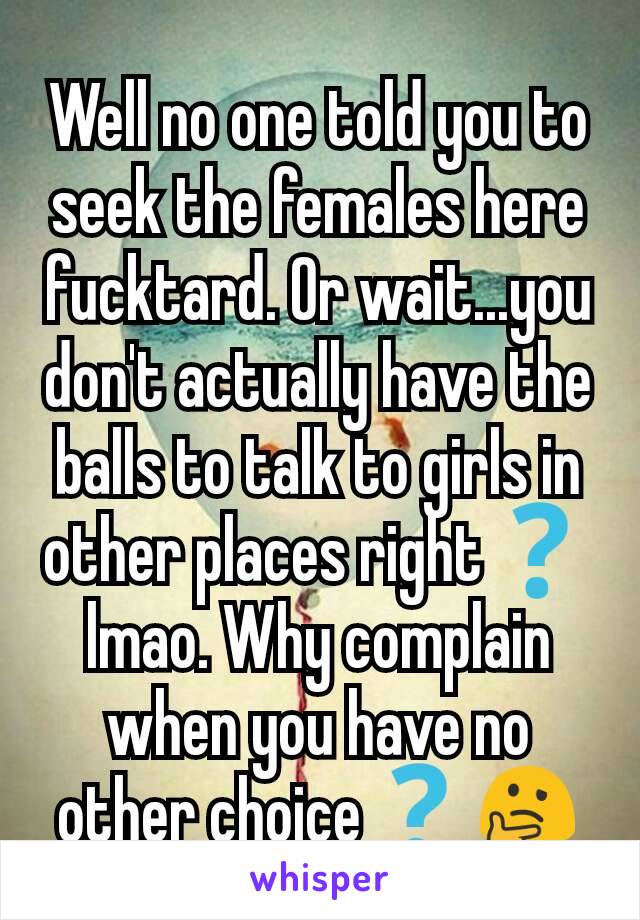 Well no one told you to seek the females here fucktard. Or wait...you don't actually have the balls to talk to girls in other places right❓ lmao. Why complain when you have no other choice❓🤔