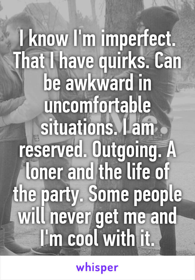 I know I'm imperfect. That I have quirks. Can be awkward in uncomfortable situations. I am reserved. Outgoing. A loner and the life of the party. Some people will never get me and I'm cool with it.