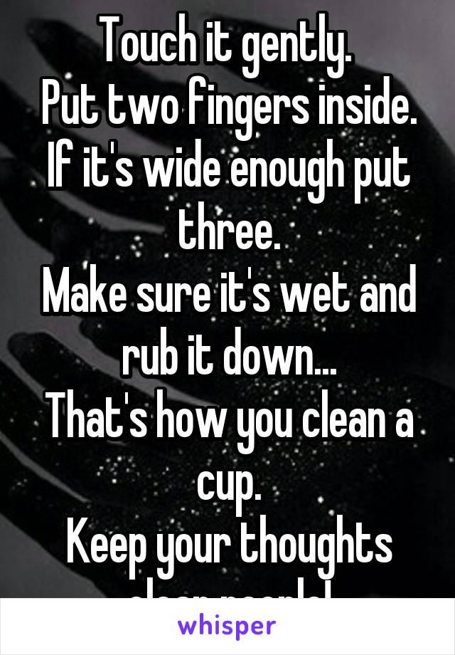 Touch it gently. 
Put two fingers inside.
If it's wide enough put three.
Make sure it's wet and rub it down...
That's how you clean a cup.
Keep your thoughts clean people!