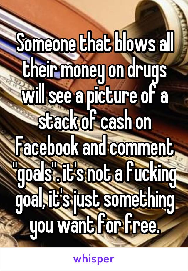 Someone that blows all their money on drugs will see a picture of a stack of cash on Facebook and comment "goals". it's not a fucking goal, it's just something you want for free.