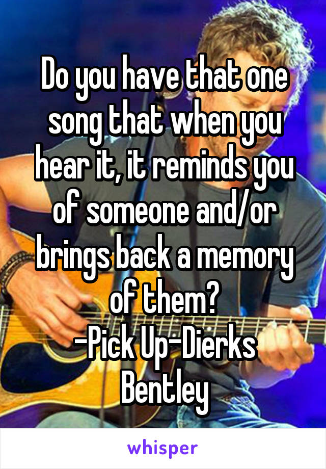 Do you have that one song that when you hear it, it reminds you of someone and/or brings back a memory of them?
-Pick Up-Dierks Bentley