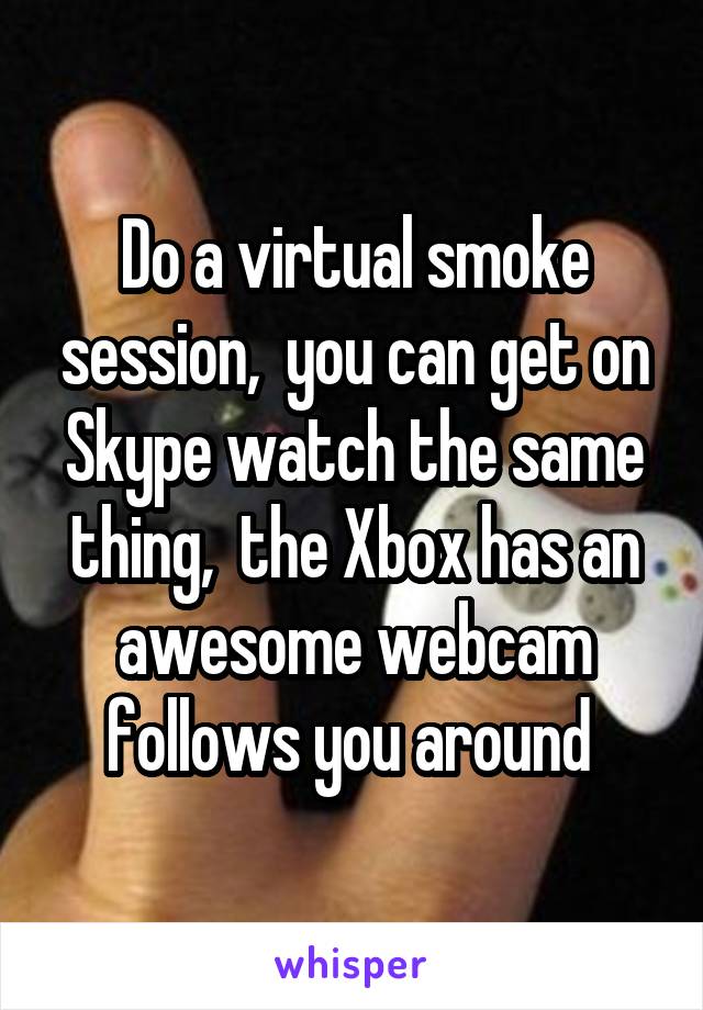 Do a virtual smoke session,  you can get on Skype watch the same thing,  the Xbox has an awesome webcam follows you around 