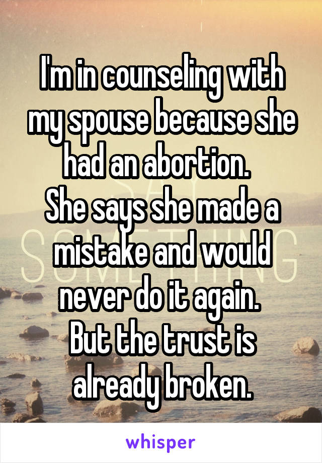 I'm in counseling with my spouse because she had an abortion.  
She says she made a mistake and would never do it again. 
But the trust is already broken.