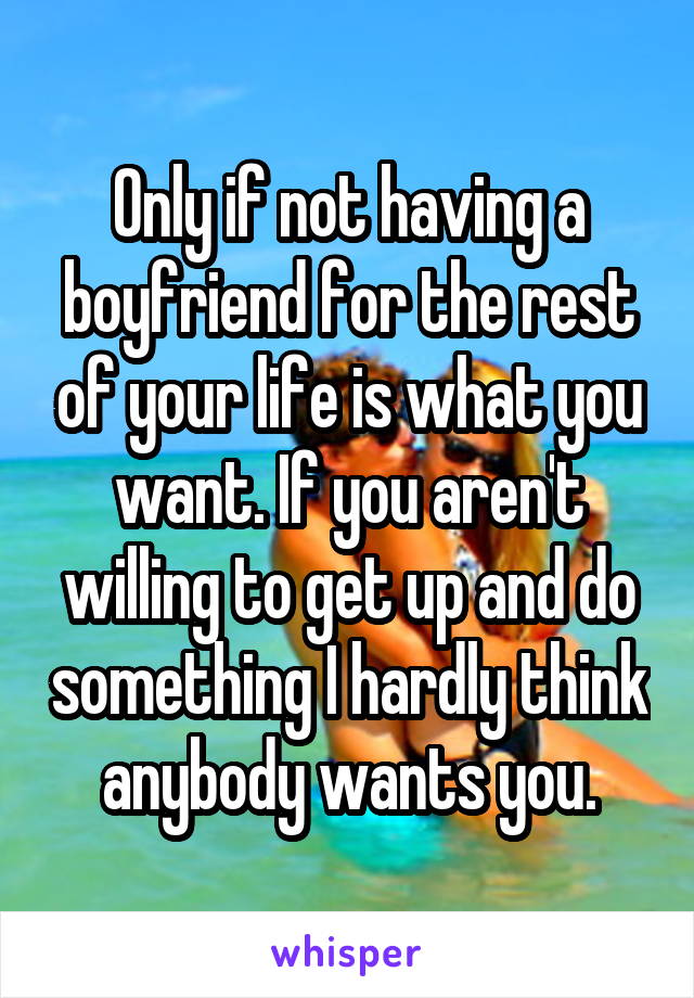Only if not having a boyfriend for the rest of your life is what you want. If you aren't willing to get up and do something I hardly think anybody wants you.