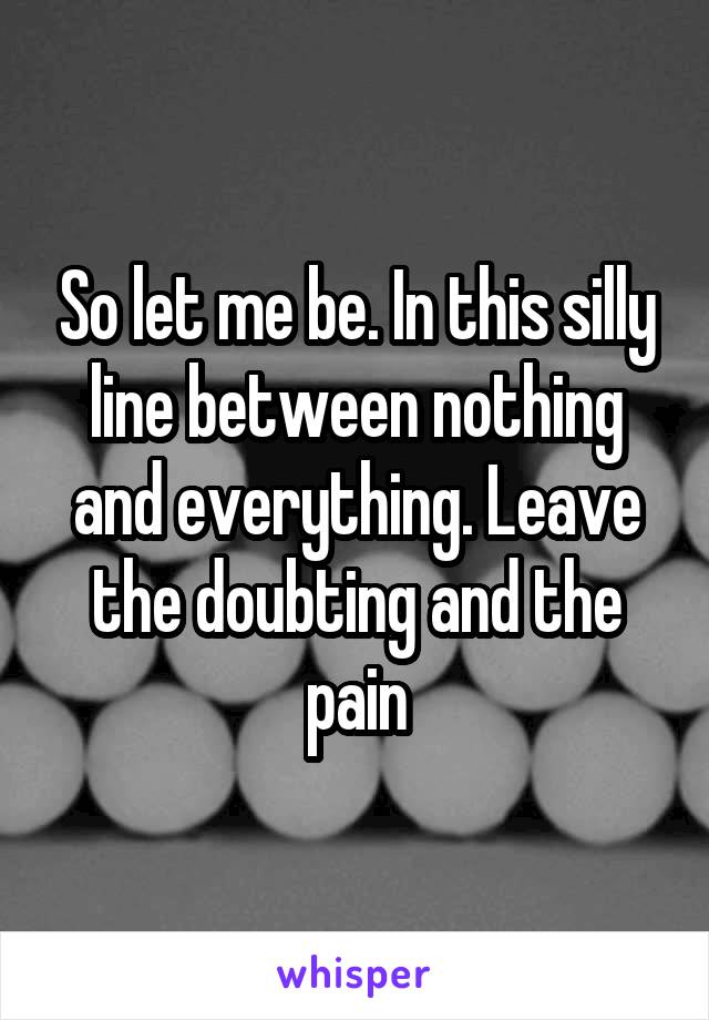 So let me be. In this silly line between nothing and everything. Leave the doubting and the pain