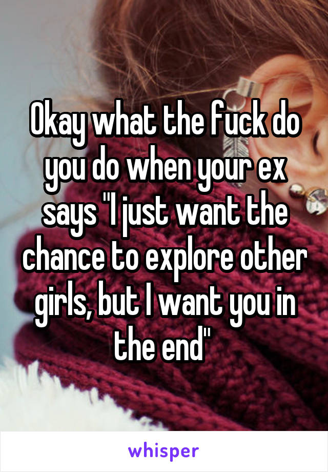 Okay what the fuck do you do when your ex says "I just want the chance to explore other girls, but I want you in the end" 