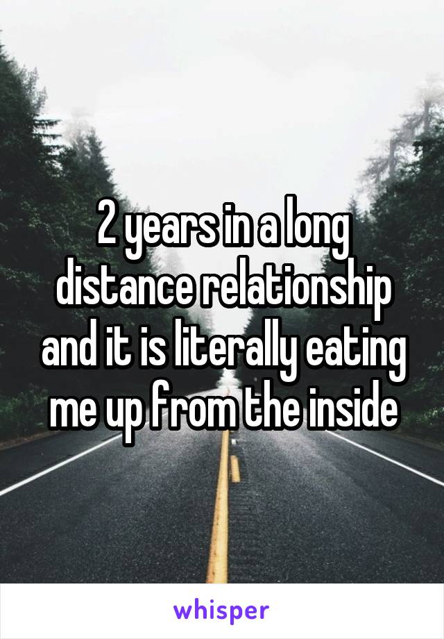 2 years in a long distance relationship and it is literally eating me up from the inside