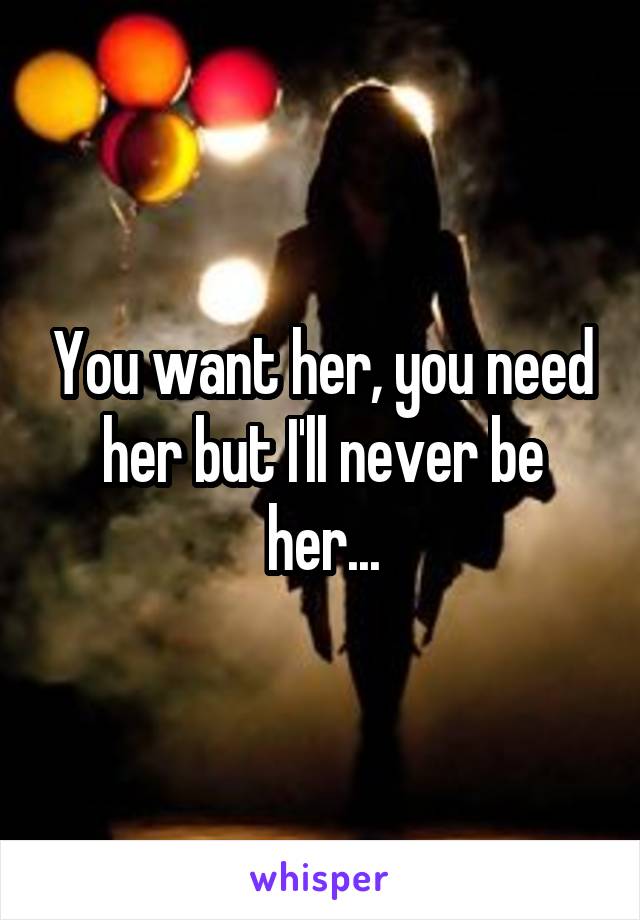 You want her, you need her but I'll never be her...
