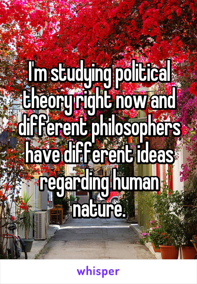 I'm studying political theory right now and different philosophers have different ideas regarding human nature.